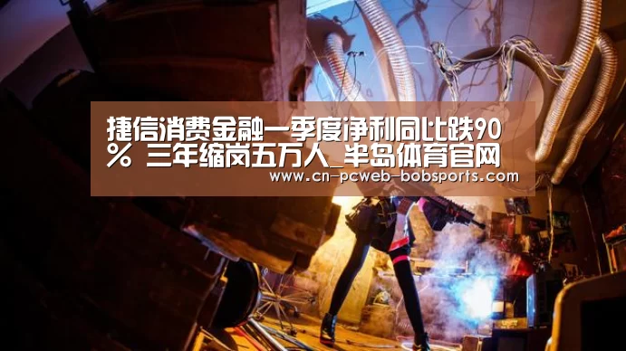 捷信消费金融一季度净利同比跌90% 三年缩岗五万人_半岛体育官网(图1) 半岛体育网址