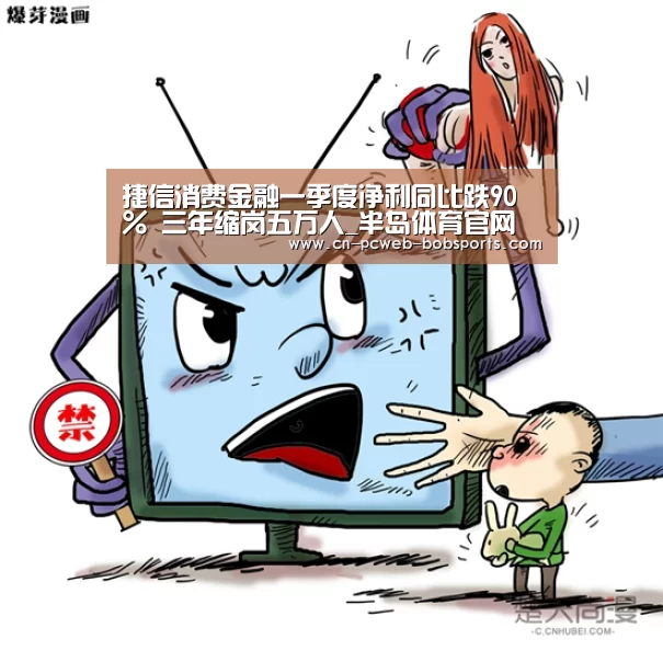 捷信消费金融一季度净利同比跌90% 三年缩岗五万人_半岛体育官网(图3) 半岛体育网址